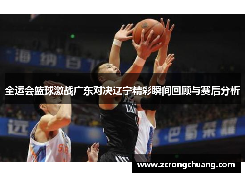 全运会篮球激战广东对决辽宁精彩瞬间回顾与赛后分析